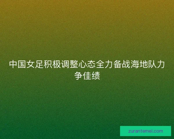 中国女足积极调整心态全力备战海地队力争佳绩 中国女足积极调整心态全力备战海地队力争佳绩