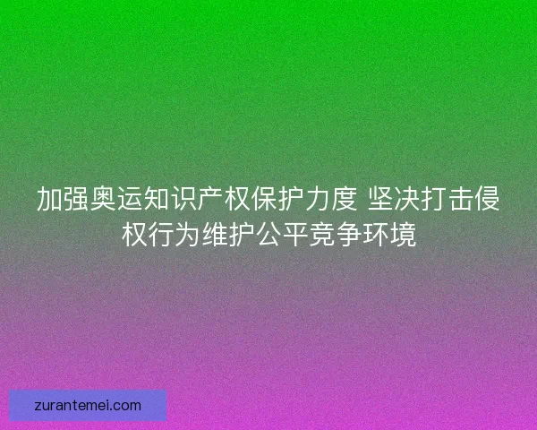 加强奥运知识产权保护力度 坚决打击侵权行为维护公平竞争环境 加强奥运知识产权保护力度 坚决打击侵权行为维护公平竞争环境