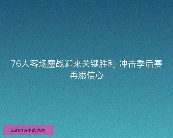 76人客场鏖战迎来关键胜利 冲击季后赛再添信心