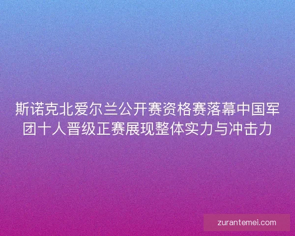 斯诺克北爱尔兰公开赛资格赛落幕中国军团十人晋级正赛展现整体实力与冲击力