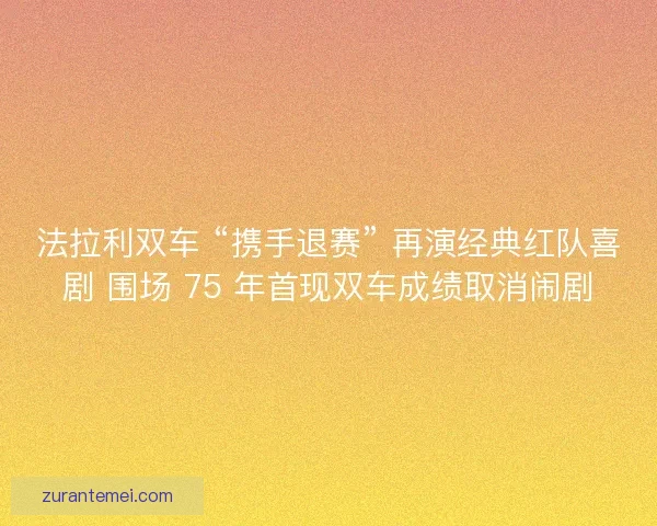 法拉利双车 “携手退赛” 再演经典红队喜剧 围场 75 年首现双车成绩取消闹剧