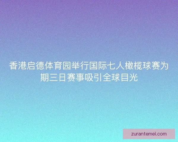 香港启德体育园举行国际七人橄榄球赛为期三日赛事吸引全球目光
