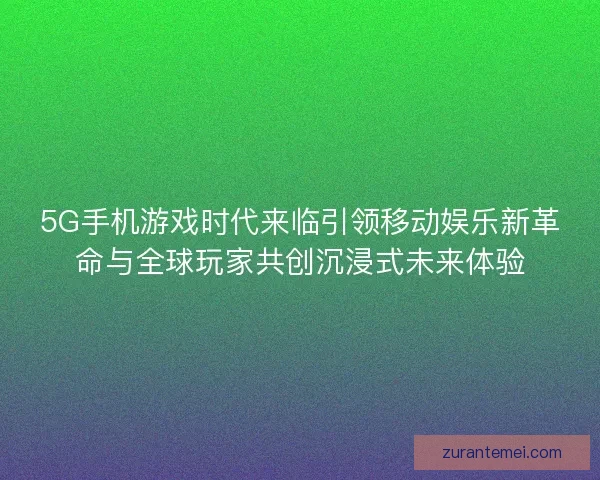 5G手机游戏时代来临引领移动娱乐新革命与全球玩家共创沉浸式未来体验