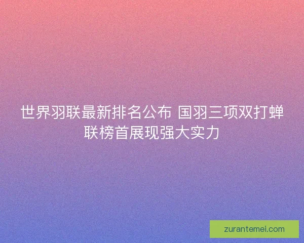 世界羽联最新排名公布 国羽三项双打蝉联榜首展现强大实力 世界羽联最新排名公布 国羽三项双打蝉联榜首展现强大实力