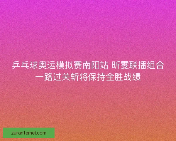 乒乓球奥运模拟赛南阳站 昕雯联播组合一路过关斩将保持全胜战绩