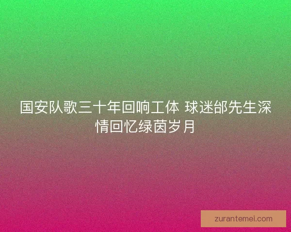国安队歌三十年回响工体 球迷邰先生深情回忆绿茵岁月
