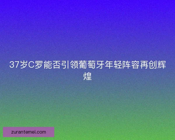 37岁C罗能否引领葡萄牙年轻阵容再创辉煌