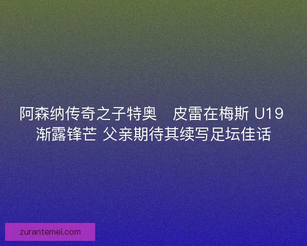 阿森纳传奇之子特奥・皮雷在梅斯 U19 渐露锋芒 父亲期待其续写足坛佳话