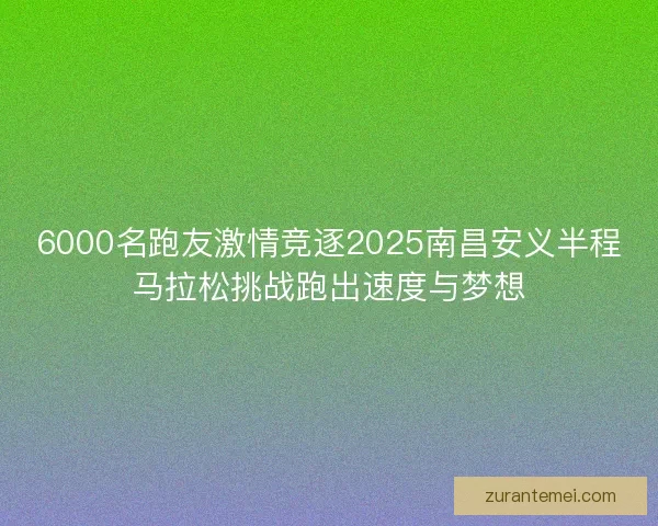 6000名跑友激情竞逐2025南昌安义半程马拉松挑战跑出速度与梦想
