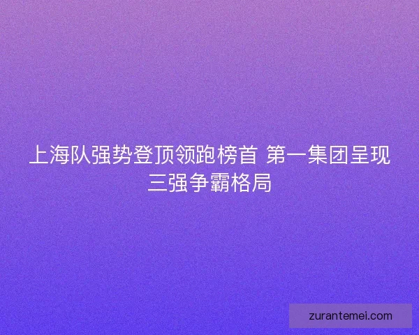 上海队强势登顶领跑榜首 第一集团呈现三强争霸格局