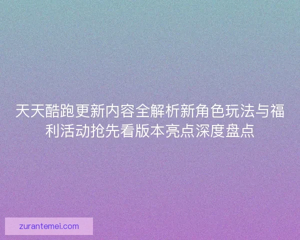 天天酷跑更新内容全解析新角色玩法与福利活动抢先看版本亮点深度盘点