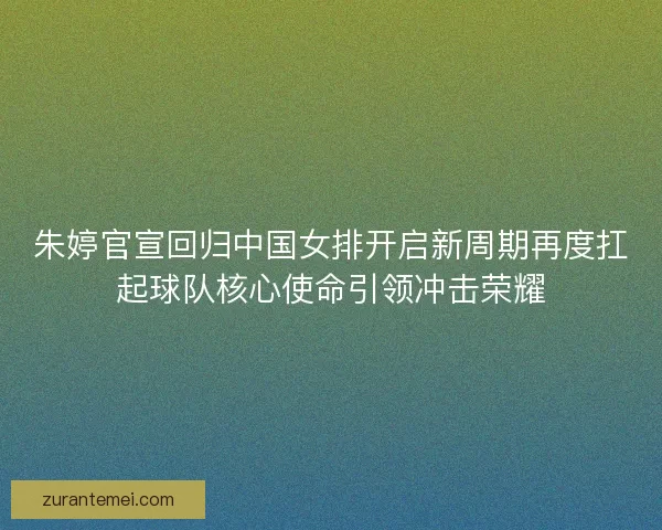朱婷官宣回归中国女排开启新周期再度扛起球队核心使命引领冲击荣耀