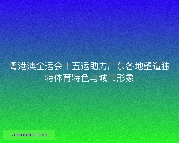 粤港澳全运会十五运助力广东各地塑造独特体育特色与城市形象