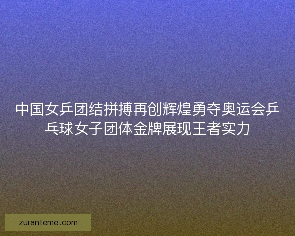 中国女乒团结拼搏再创辉煌勇夺奥运会乒乓球女子团体金牌展现王者实力 中国女乒团结拼搏再创辉煌勇夺奥运会乒乓球女子团体金牌展现王者实力