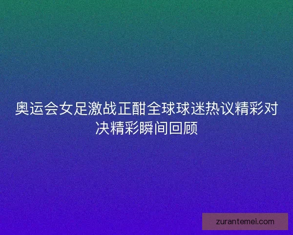 奥运会女足激战正酣全球球迷热议精彩对决精彩瞬间回顾