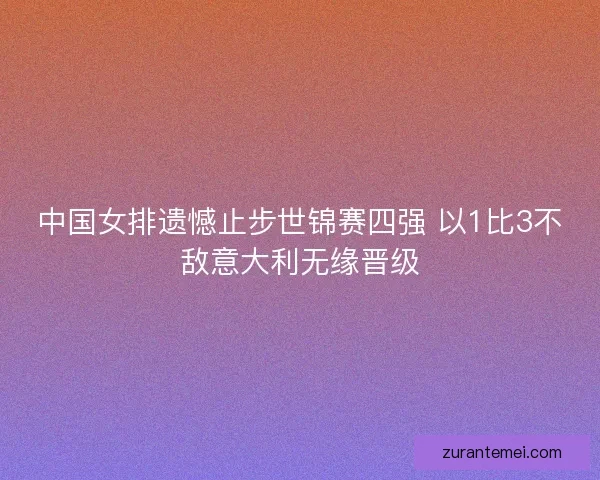 中国女排遗憾止步世锦赛四强 以1比3不敌意大利无缘晋级 中国女排遗憾止步世锦赛四强 以1比3不敌意大利无缘晋级
