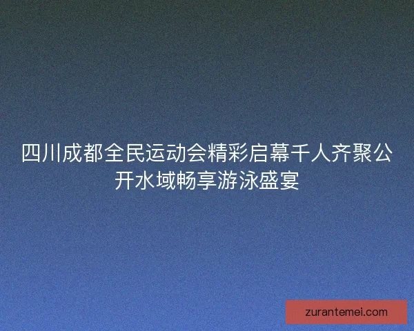 四川成都全民运动会精彩启幕千人齐聚公开水域畅享游泳盛宴