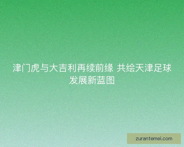 津门虎与大吉利再续前缘 共绘天津足球发展新蓝图