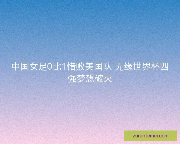 中国女足0比1惜败美国队 无缘世界杯四强梦想破灭 中国女足0比1惜败美国队 无缘世界杯四强梦想破灭