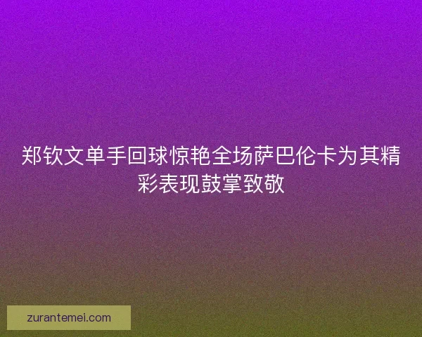 郑钦文单手回球惊艳全场萨巴伦卡为其精彩表现鼓掌致敬
