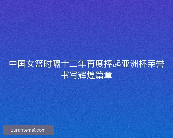 中国女篮时隔十二年再度捧起亚洲杯荣誉书写辉煌篇章