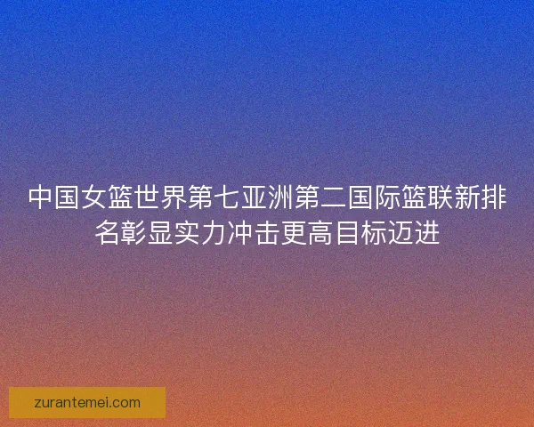 中国女篮世界第七亚洲第二国际篮联新排名彰显实力冲击更高目标迈进 中国女篮世界第七亚洲第二国际篮联新排名彰显实力冲击更高目标迈进