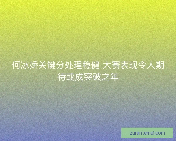 何冰娇关键分处理稳健 大赛表现令人期待或成突破之年 何冰娇关键分处理稳健 大赛表现令人期待或成突破之年