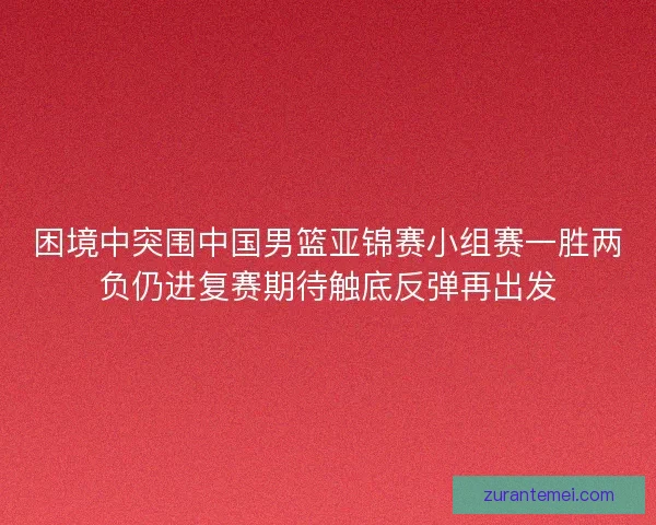 困境中突围中国男篮亚锦赛小组赛一胜两负仍进复赛期待触底反弹再出发 困境中突围中国男篮亚锦赛小组赛一胜两负仍进复赛期待触底反弹再出发