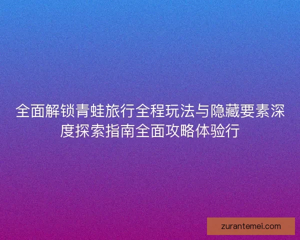 全面解锁青蛙旅行全程玩法与隐藏要素深度探索指南全面攻略体验行 全面解锁青蛙旅行全程玩法与隐藏要素深度探索指南全面攻略体验行