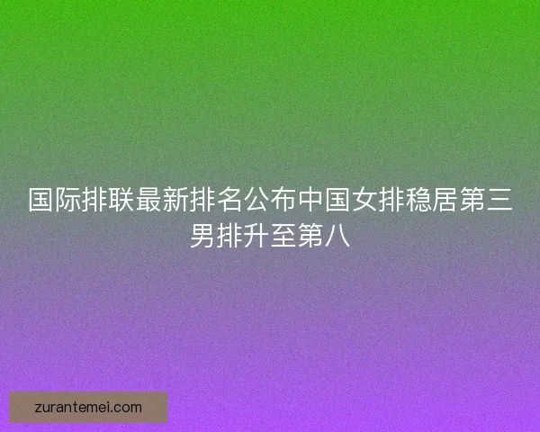 国际排联最新排名公布中国女排稳居第三男排升至第八 国际排联最新排名公布中国女排稳居第三男排升至第八