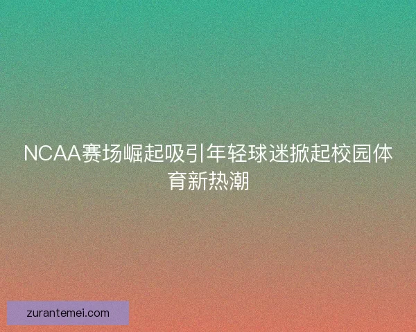 NCAA赛场崛起吸引年轻球迷掀起校园体育新热潮 NCAA赛场崛起吸引年轻球迷掀起校园体育新热潮