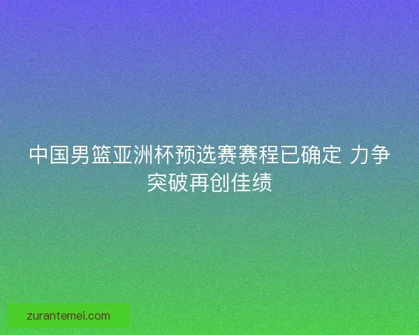 中国男篮亚洲杯预选赛赛程已确定 力争突破再创佳绩